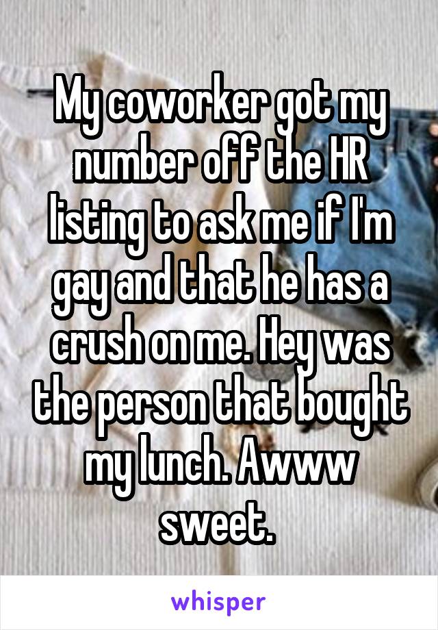 My coworker got my number off the HR listing to ask me if I'm gay and that he has a crush on me. Hey was the person that bought my lunch. Awww sweet. 