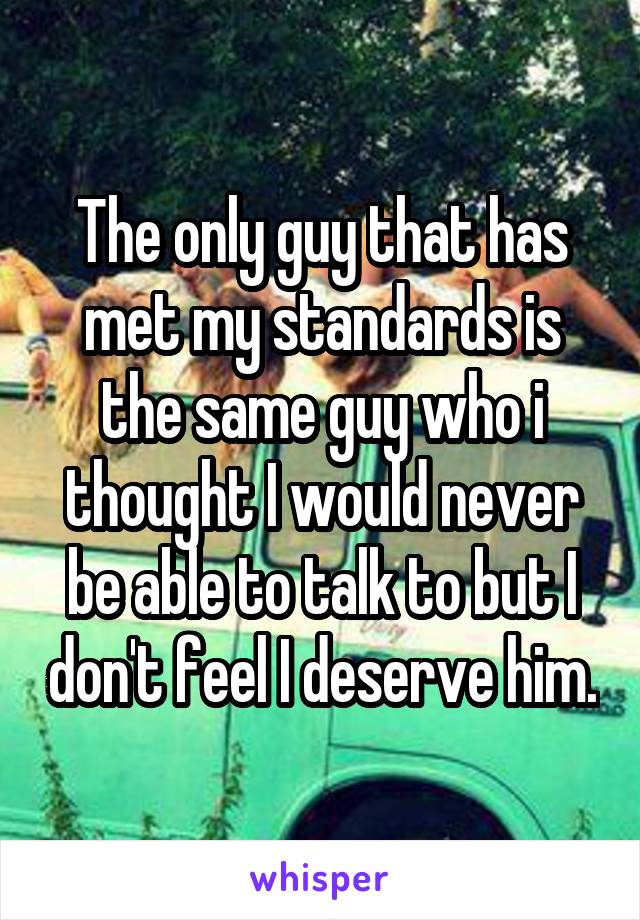 The only guy that has met my standards is the same guy who i thought I would never be able to talk to but I don't feel I deserve him.