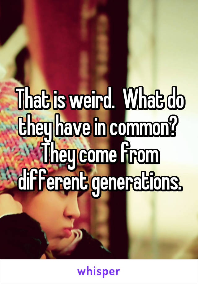 That is weird.  What do they have in common?  They come from different generations.