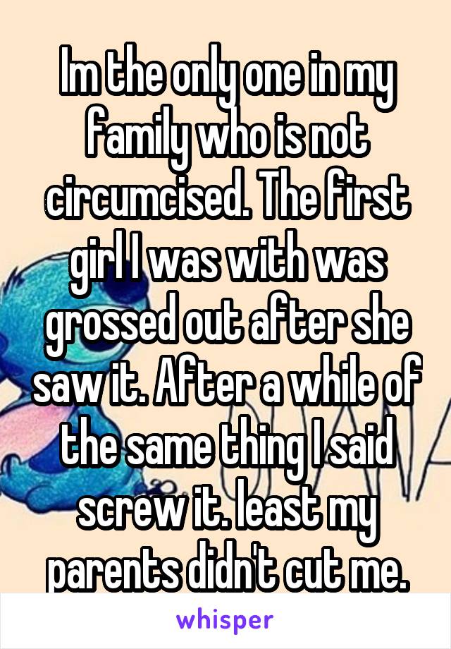 Im the only one in my family who is not circumcised. The first girl I was with was grossed out after she saw it. After a while of the same thing I said screw it. least my parents didn't cut me.