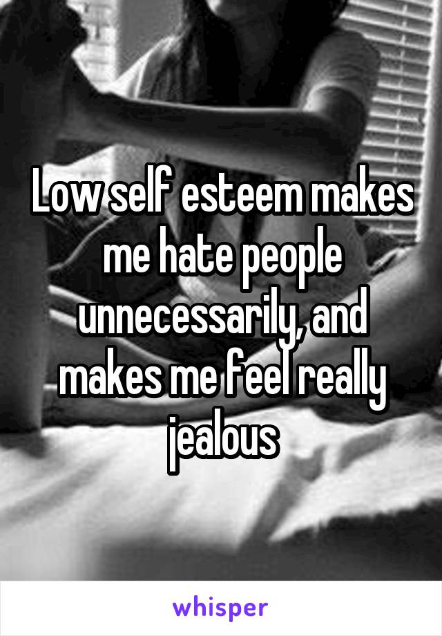 Low self esteem makes me hate people unnecessarily, and makes me feel really jealous