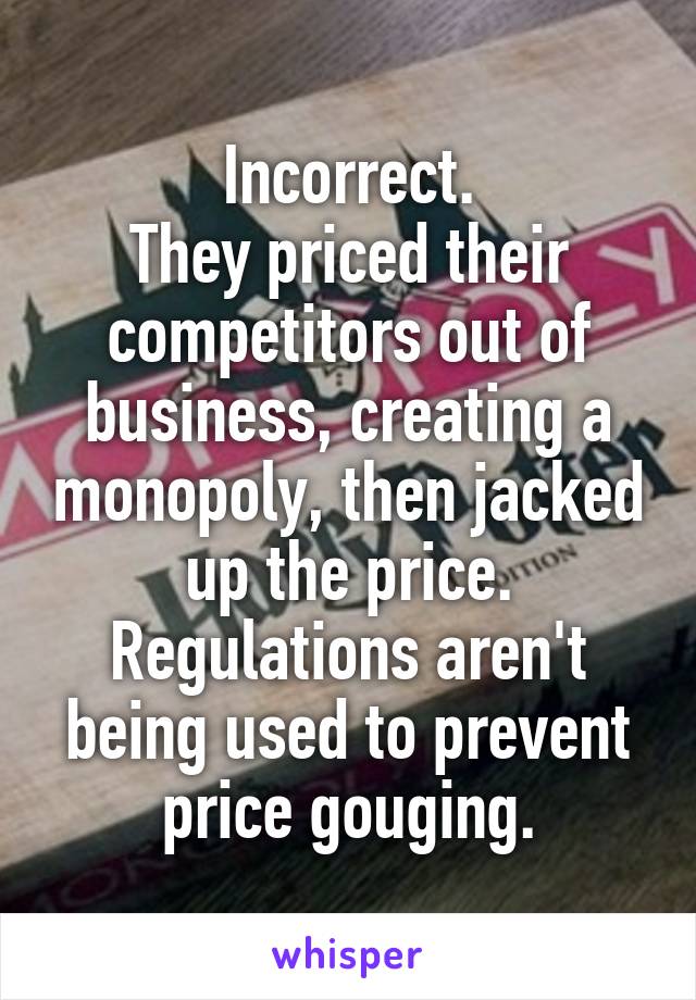 Incorrect.
They priced their competitors out of business, creating a monopoly, then jacked up the price.
Regulations aren't being used to prevent price gouging.