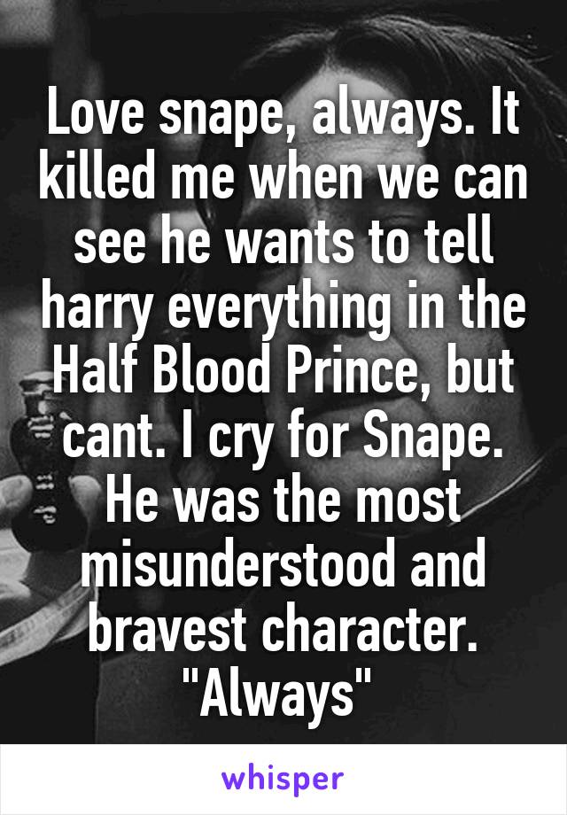 Love snape, always. It killed me when we can see he wants to tell harry everything in the Half Blood Prince, but cant. I cry for Snape. He was the most misunderstood and bravest character. "Always" 