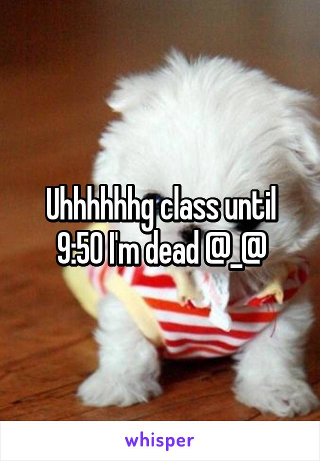 Uhhhhhhg class until 9:50 I'm dead @_@