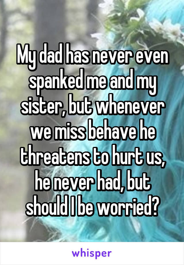 My dad has never even spanked me and my sister, but whenever we miss behave he threatens to hurt us, he never had, but should I be worried?