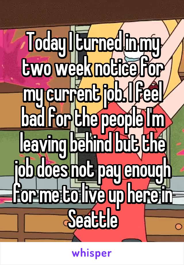 Today I turned in my two week notice for my current job. I feel bad for the people I'm leaving behind but the job does not pay enough for me to live up here in Seattle