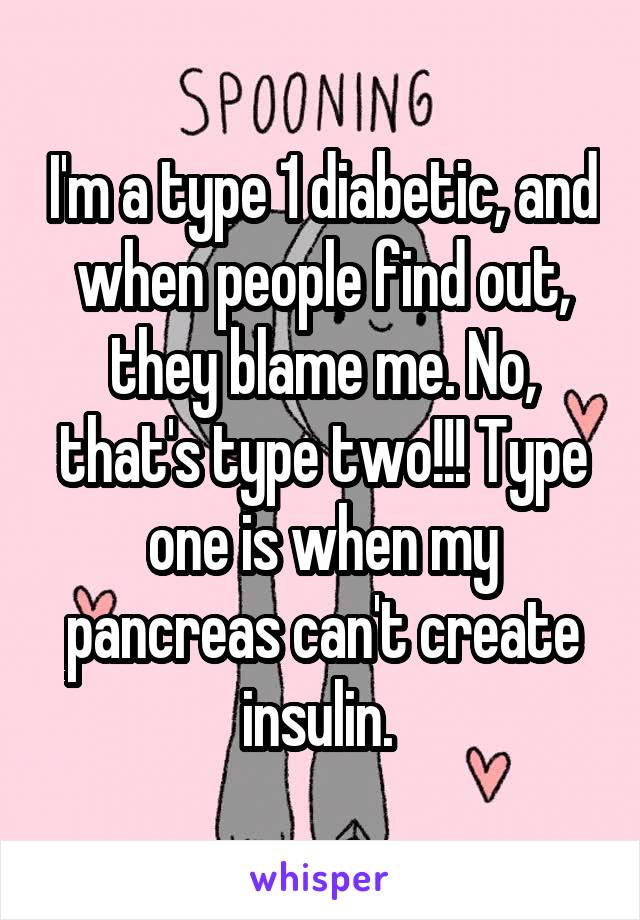 I'm a type 1 diabetic, and when people find out, they blame me. No, that's type two!!! Type one is when my pancreas can't create insulin. 