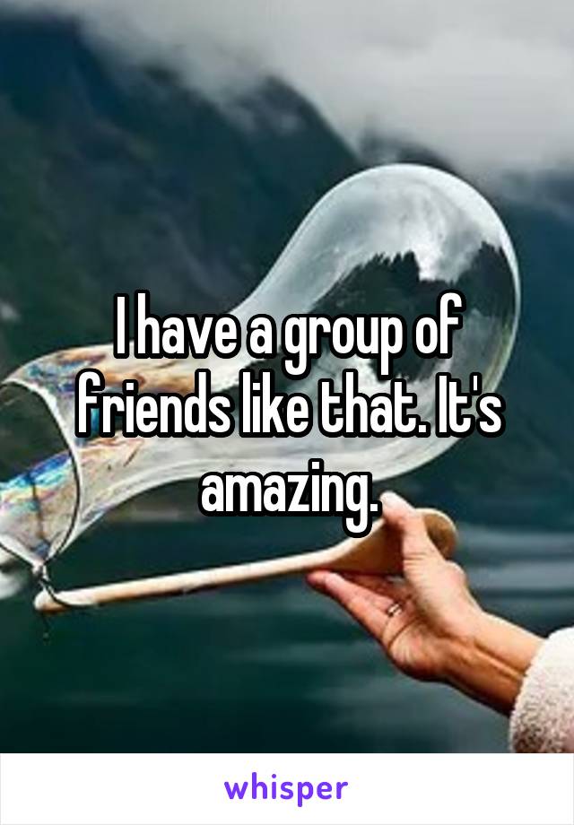 I have a group of friends like that. It's amazing.