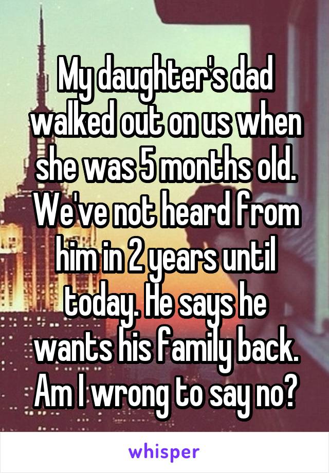 My daughter's dad walked out on us when she was 5 months old. We've not heard from him in 2 years until today. He says he wants his family back. Am I wrong to say no?