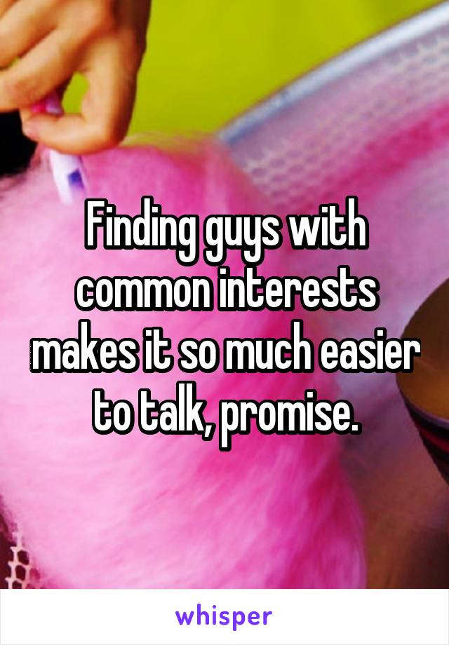 Finding guys with common interests makes it so much easier to talk, promise.