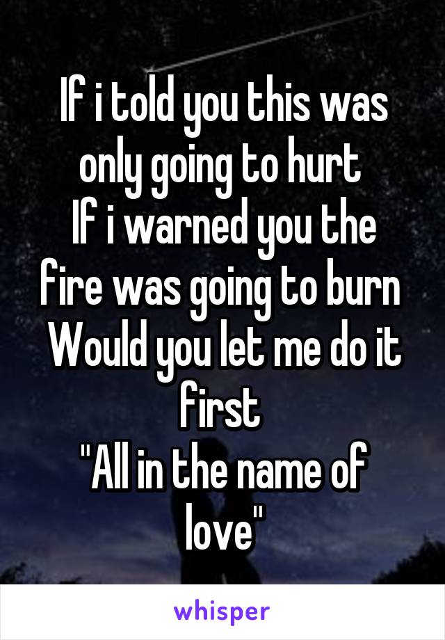 If i told you this was only going to hurt 
If i warned you the fire was going to burn 
Would you let me do it first 
"All in the name of love"