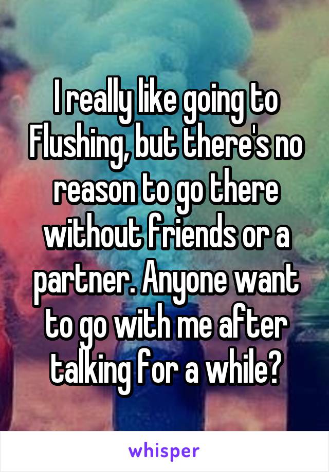 I really like going to Flushing, but there's no reason to go there without friends or a partner. Anyone want to go with me after talking for a while?