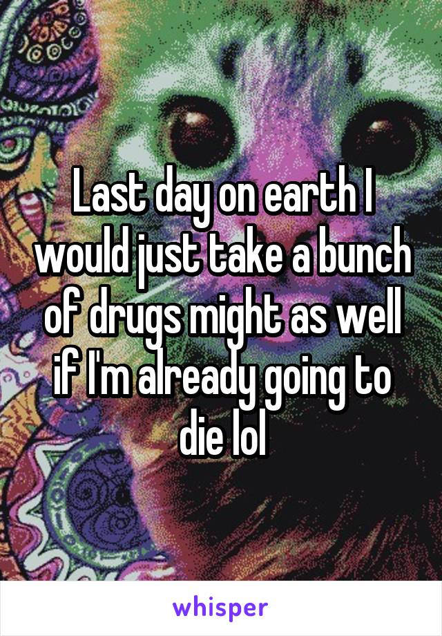 Last day on earth I would just take a bunch of drugs might as well if I'm already going to die lol