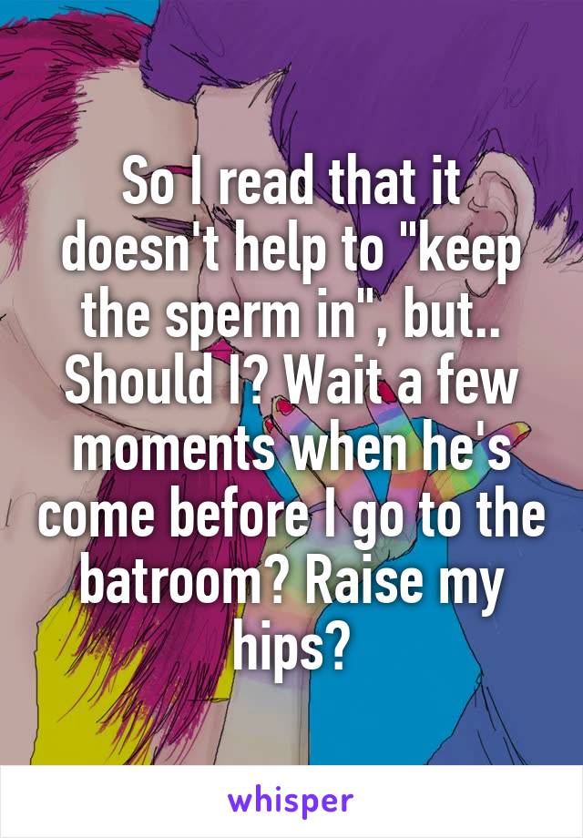 So I read that it doesn't help to "keep the sperm in", but.. Should I? Wait a few moments when he's come before I go to the batroom? Raise my hips?