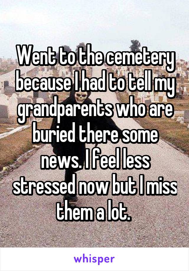 Went to the cemetery because I had to tell my grandparents who are buried there some news. I feel less stressed now but I miss them a lot. 