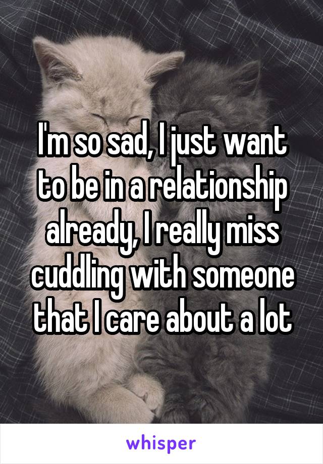 I'm so sad, I just want to be in a relationship already, I really miss cuddling with someone that I care about a lot