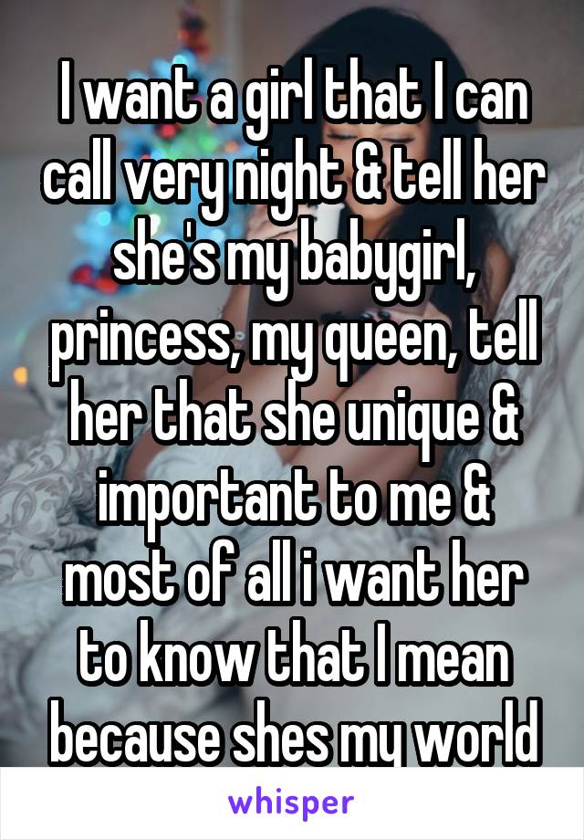 I want a girl that I can call very night & tell her she's my babygirl, princess, my queen, tell her that she unique & important to me & most of all i want her to know that I mean because shes my world