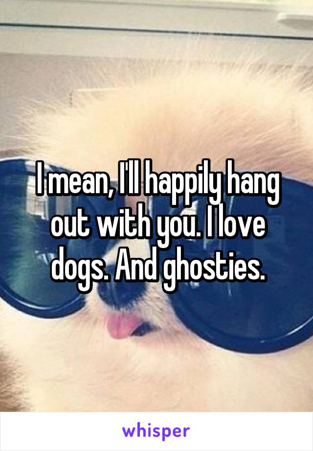 I mean, I'll happily hang out with you. I love dogs. And ghosties.