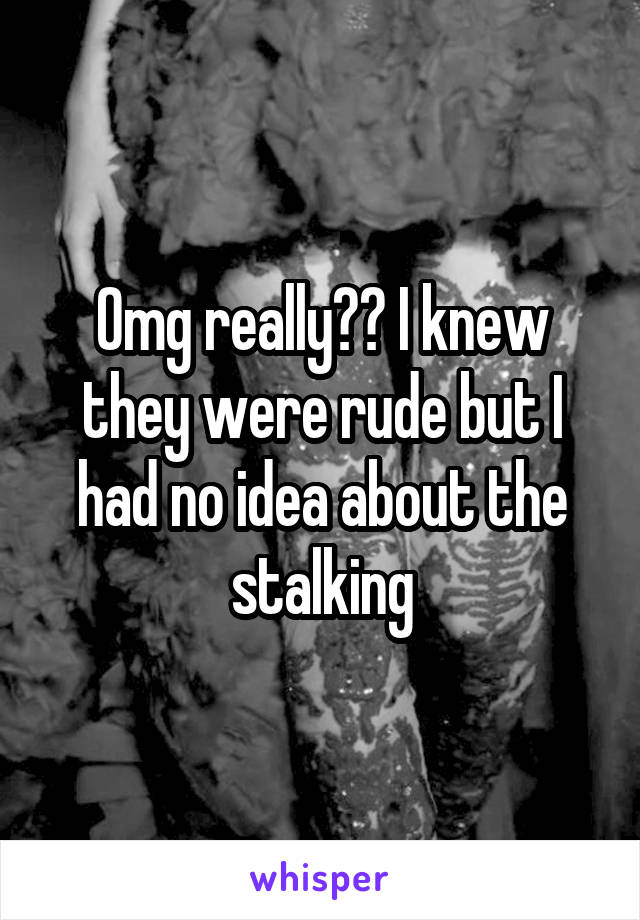 Omg really?? I knew they were rude but I had no idea about the stalking