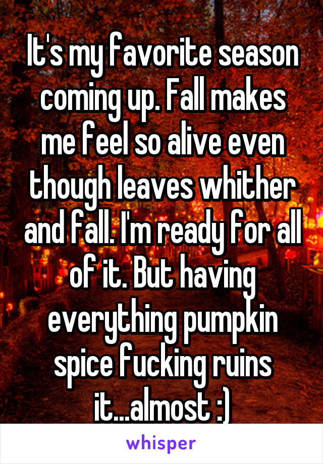 It's my favorite season coming up. Fall makes me feel so alive even though leaves whither and fall. I'm ready for all of it. But having everything pumpkin spice fucking ruins it...almost :)