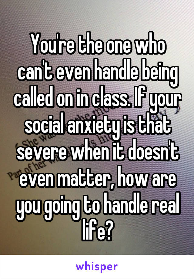 You're the one who can't even handle being called on in class. If your social anxiety is that severe when it doesn't even matter, how are you going to handle real life?