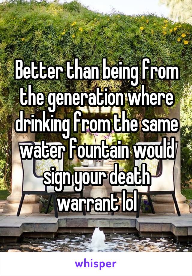 Better than being from the generation where drinking from the same water fountain would sign your death warrant lol