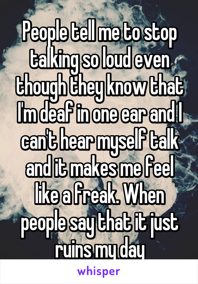 People tell me to stop talking so loud even though they know that I'm deaf in one ear and I can't hear myself talk and it makes me feel like a freak. When people say that it just ruins my day