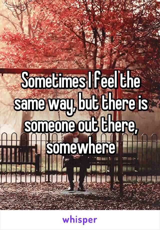 Sometimes I feel the same way, but there is someone out there, somewhere