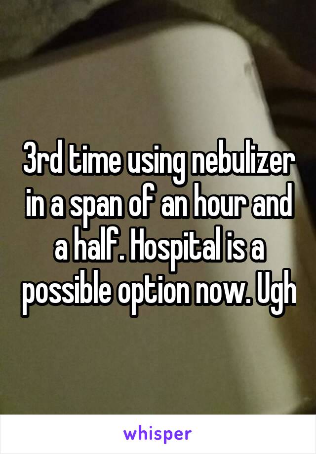 3rd time using nebulizer in a span of an hour and a half. Hospital is a possible option now. Ugh