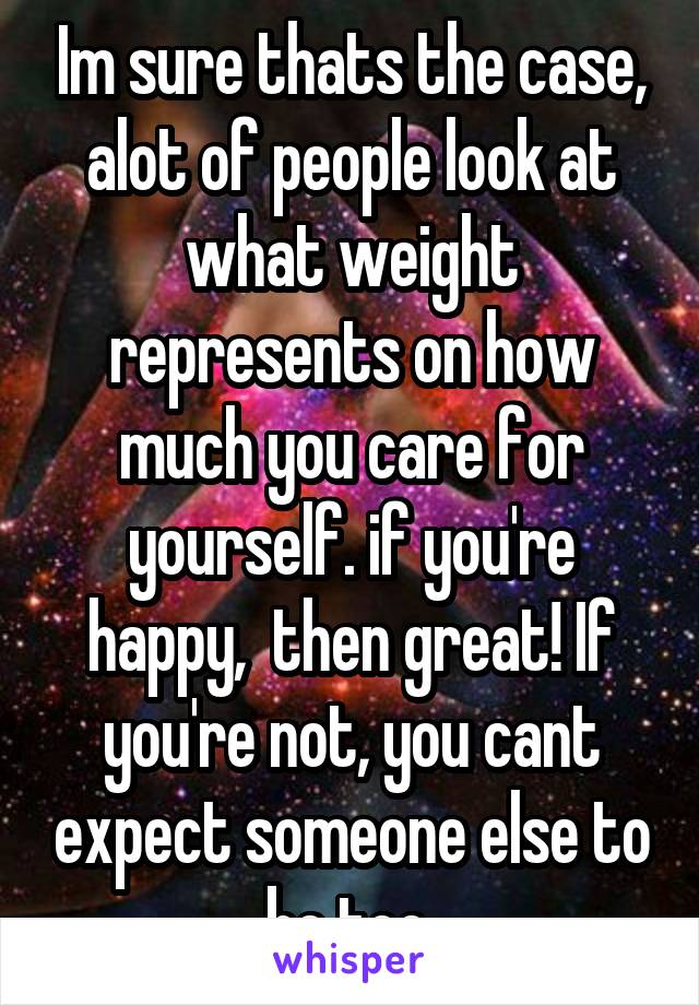 Im sure thats the case, alot of people look at what weight represents on how much you care for yourself. if you're happy,  then great! If you're not, you cant expect someone else to be too.