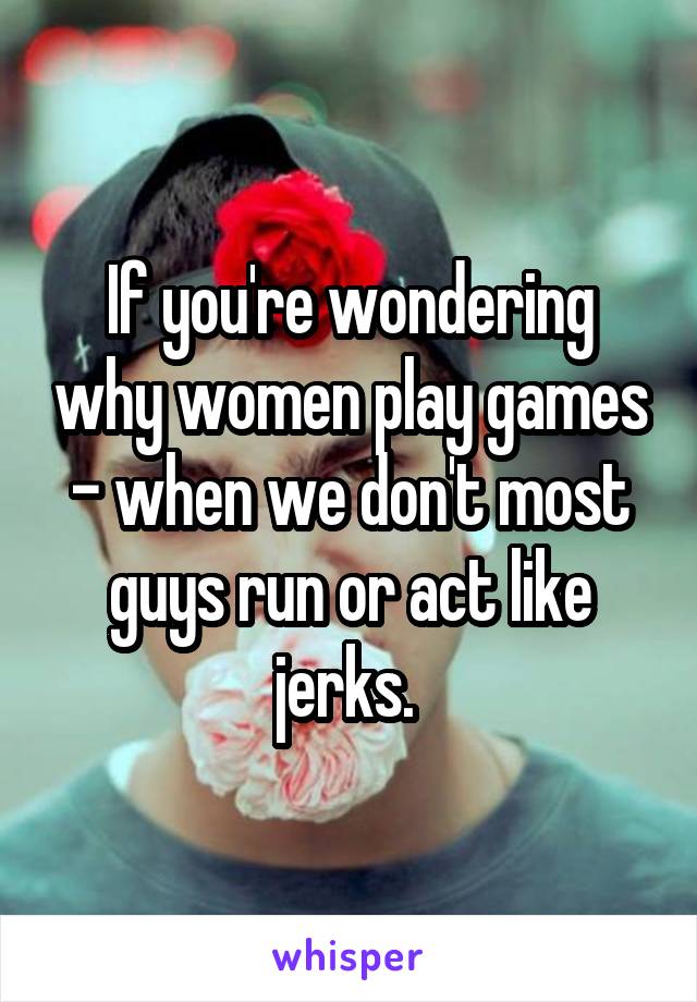 If you're wondering why women play games - when we don't most guys run or act like jerks. 