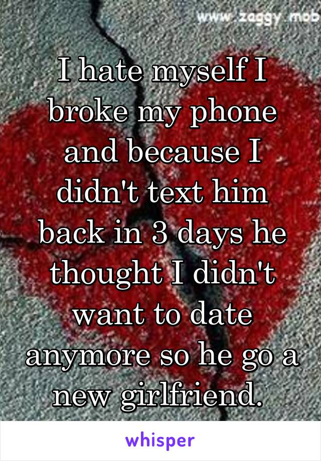 I hate myself I broke my phone and because I didn't text him back in 3 days he thought I didn't want to date anymore so he go a new girlfriend. 