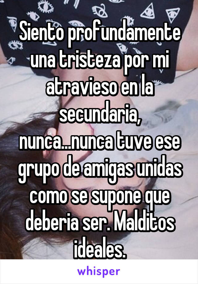 Siento profundamente una tristeza por mi atravieso en la secundaria, nunca...nunca tuve ese grupo de amigas unidas como se supone que deberia ser. Malditos ideales.