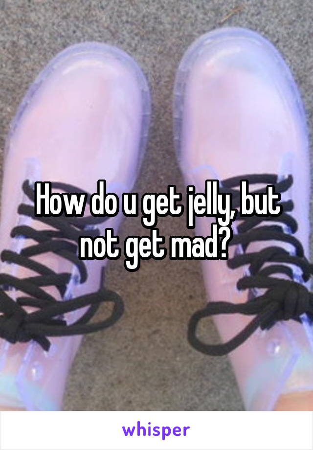 How do u get jelly, but not get mad? 