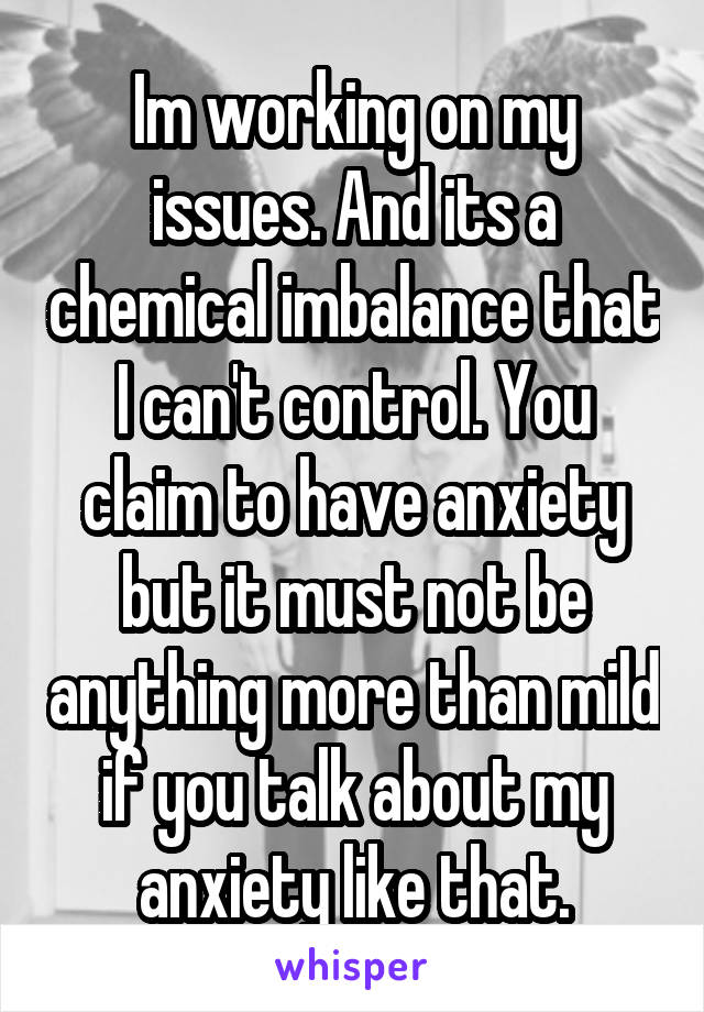 Im working on my issues. And its a chemical imbalance that I can't control. You claim to have anxiety but it must not be anything more than mild if you talk about my anxiety like that.