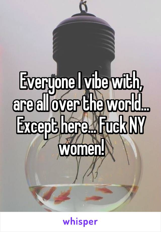 Everyone I vibe with, are all over the world... Except here... Fuck NY women!