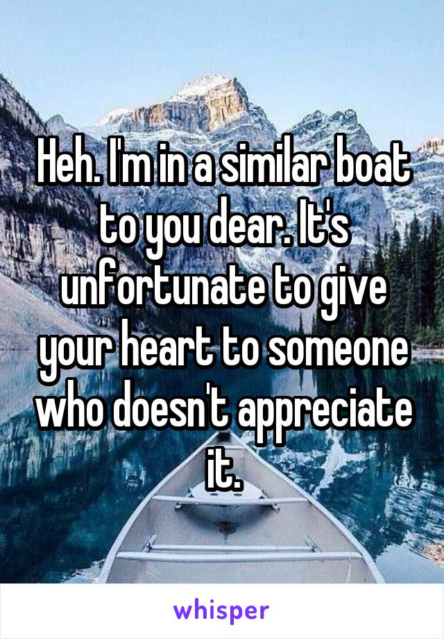 Heh. I'm in a similar boat to you dear. It's unfortunate to give your heart to someone who doesn't appreciate it.