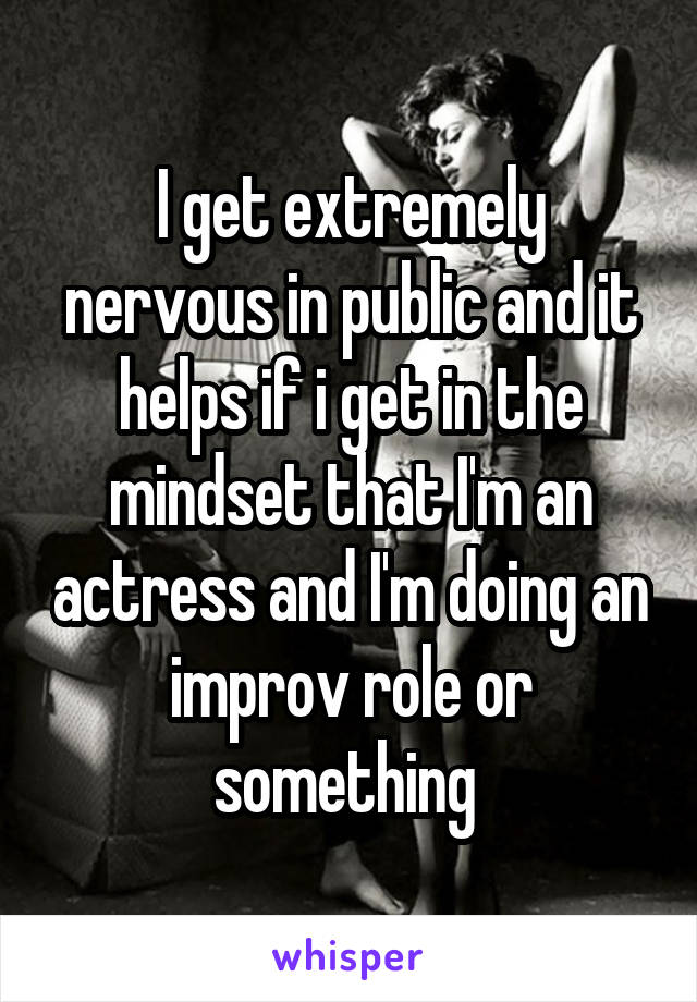 I get extremely nervous in public and it helps if i get in the mindset that I'm an actress and I'm doing an improv role or something 