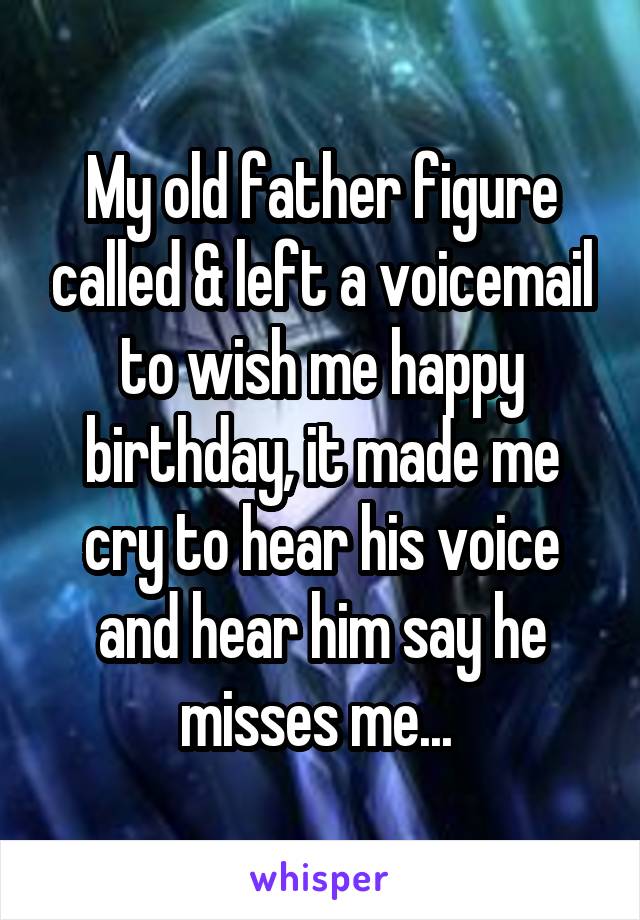 My old father figure called & left a voicemail to wish me happy birthday, it made me cry to hear his voice and hear him say he misses me... 