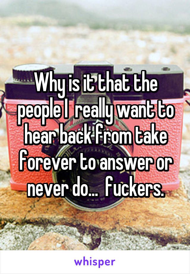 Why is it that the people I  really want to hear back from take forever to answer or never do...  fuckers.