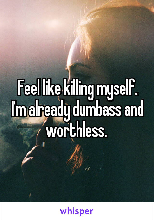 Feel like killing myself. I'm already dumbass and worthless. 