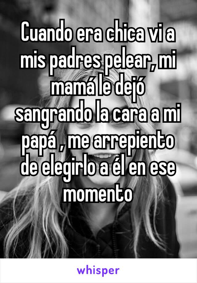 Cuando era chica vi a mis padres pelear, mi mamá le dejó sangrando la cara a mi papá , me arrepiento de elegirlo a él en ese momento