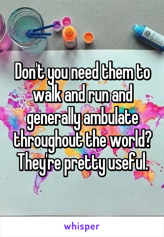 Don't you need them to walk and run and generally ambulate throughout the world? They're pretty useful.