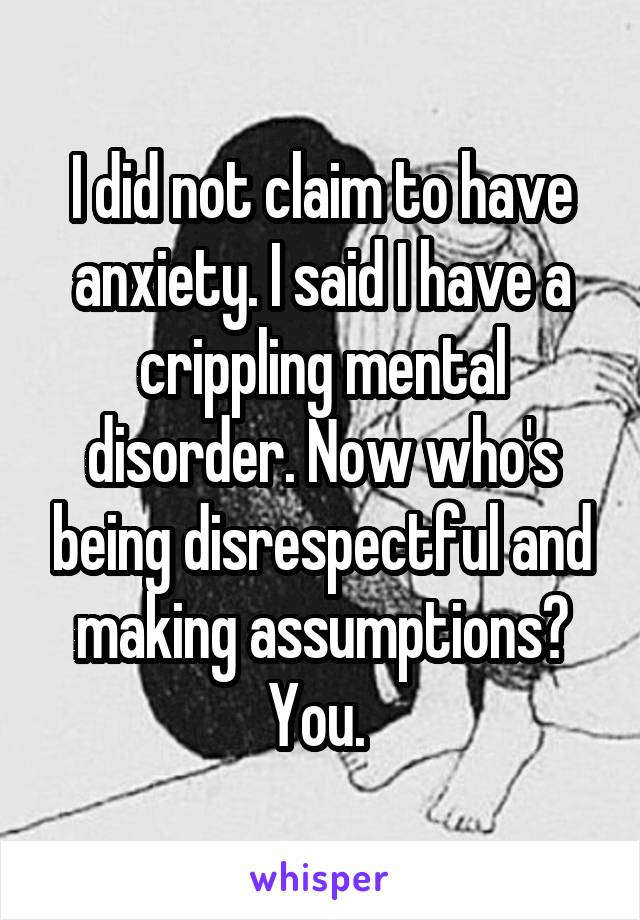 I did not claim to have anxiety. I said I have a crippling mental disorder. Now who's being disrespectful and making assumptions? You. 