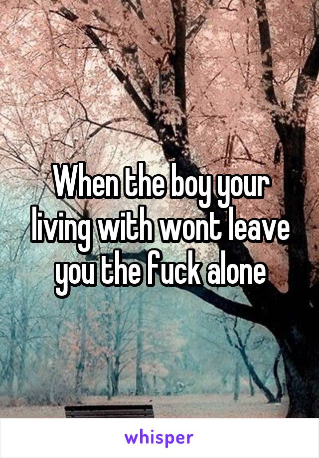 When the boy your living with wont leave you the fuck alone