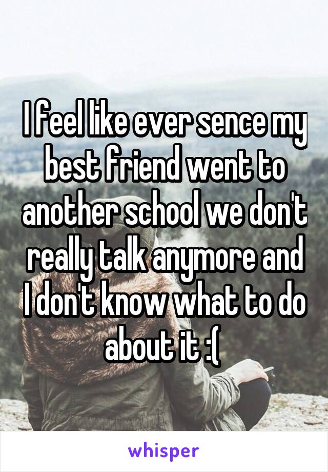 I feel like ever sence my best friend went to another school we don't really talk anymore and I don't know what to do about it :( 