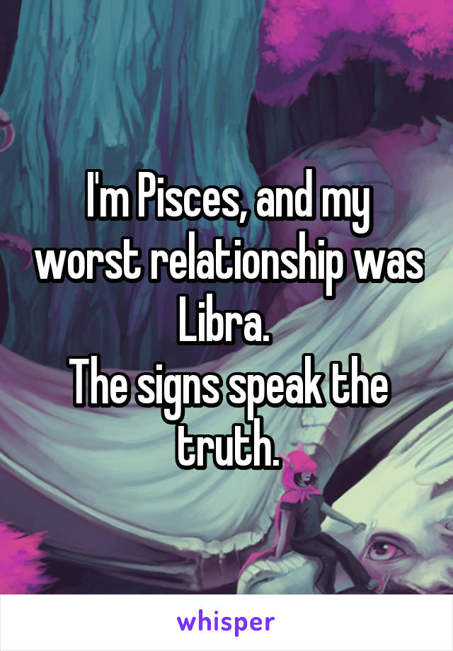 I'm Pisces, and my worst relationship was Libra. 
The signs speak the truth.