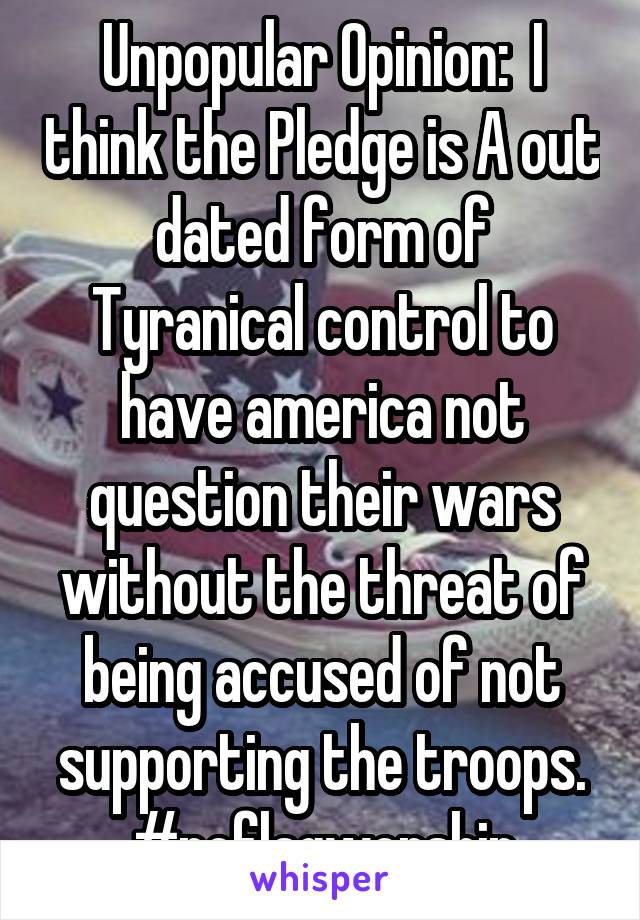 Unpopular Opinion:  I think the Pledge is A out dated form of Tyranical control to have america not question their wars without the threat of being accused of not supporting the troops. #noflagworship