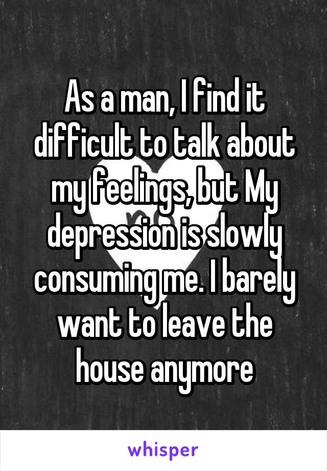 As a man, I find it difficult to talk about my feelings, but My depression is slowly consuming me. I barely want to leave the house anymore