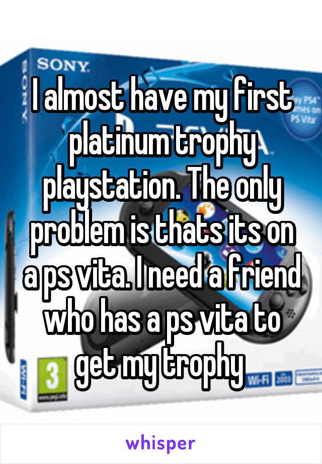 I almost have my first platinum trophy playstation. The only problem is thats its on a ps vita. I need a friend who has a ps vita to get my trophy 